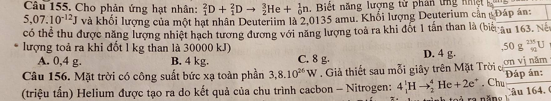 Cho phản ứng hạt nhân: _1^(2D+_1^2Dto _2^3He+_0^1n. Biết năng lượng từ phân ứng nhiệt hạ
5,07.10^-12)J và khối lượng của một hạt nhân Deuteriim là 2,0135 amu. Khối lượng Deuterium cần t Đáp án:
có thể thu được năng lượng nhiệt hạch tương đương với năng lượng toả ra khi đốt 1 tấn than là (biể âu 163. Nế
lượng toả ra khi đốt l kg than là 30000 kJ) ,50g^(235)_92U
A. 0,4 g. B. 4 kg. C. 8 g.
D. 4 g.
Câu 156. Mặt trời có công suất bức xạ toàn phần 3,8.10^(26)W. Giả thiết sau mỗi giây trên Mặt Trời cờ ơn vị năm
Đáp án:
(triệu tấn) Helium được tạo ra do kết quả của chu trình cacbon - Nitrogen: 4_1^(1Hto _2^4He+2e^+). Chu
Câu 164. (