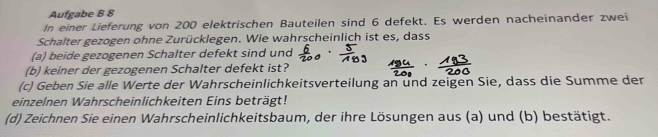 Aufgabe B 8 
In einer Lieferung von 200 elektrischen Bauteilen sind 6 defekt. Es werden nacheinander zwei 
Schalter gezogen ohne Zurücklegen. Wie wahrscheinlich ist es, dass 
(a) beide gezogenen Schalter defekt sind und 
(b) keiner der gezogenen Schalter defekt ist? 
(c) Geben Sie alle Werte der Wahrscheinlichkeitsverteilung an und zeigen Sie, dass die Summe der 
einzelnen Wahrscheinlichkeiten Eins beträgt! 
(d) Zeichnen Sie einen Wahrscheinlichkeitsbaum, der ihre Lösungen aus (a) und (b) bestätigt.