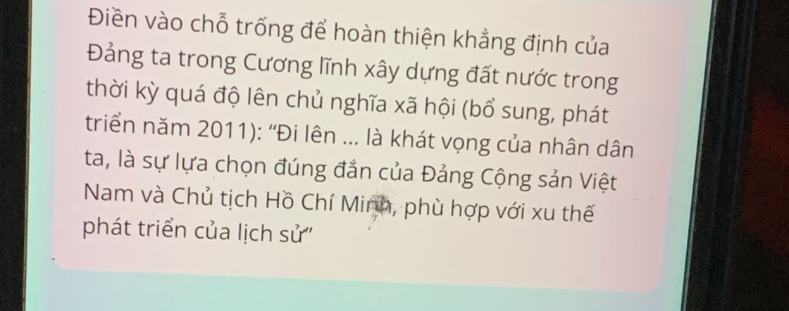 Điền vào chỗ trống để hoàn thiện khẳng định của 
Đảng ta trong Cương lĩnh xây dựng đất nước trong 
thời kỳ quá độ lên chủ nghĩa xã hội (bổ sung, phát 
triển năm 2011): ''Đi lên ... là khát vọng của nhân dân 
ta, là sự lựa chọn đúng đắn của Đảng Cộng sản Việt 
Nam và Chủ tịch Hồ Chí Minh, phù hợp với xu thế 
phát triển của lịch sử''