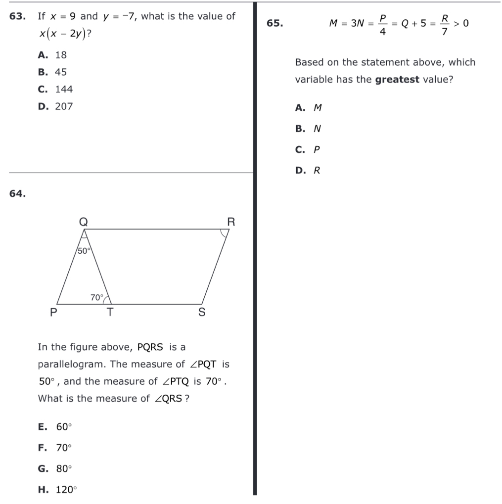 If x=9 and y=-7 , what is the value of 65. M=3N= P/4 =Q+5= R/7 >0
x(x-2y) ?
A. 18
Based on the statement above, which
B. 45
variable has the greatest value?
C. 144
D. 207 A. M
B. N
C. P
D. R
64.
In the figure above, PQRS is a
parallelogram. The measure of ∠ PQT is
50° , and the measure of ∠ PTQ is 70°.
What is the measure of ∠ QRS ?
E. 60°
F. 70°
G. 80°
H. 120°