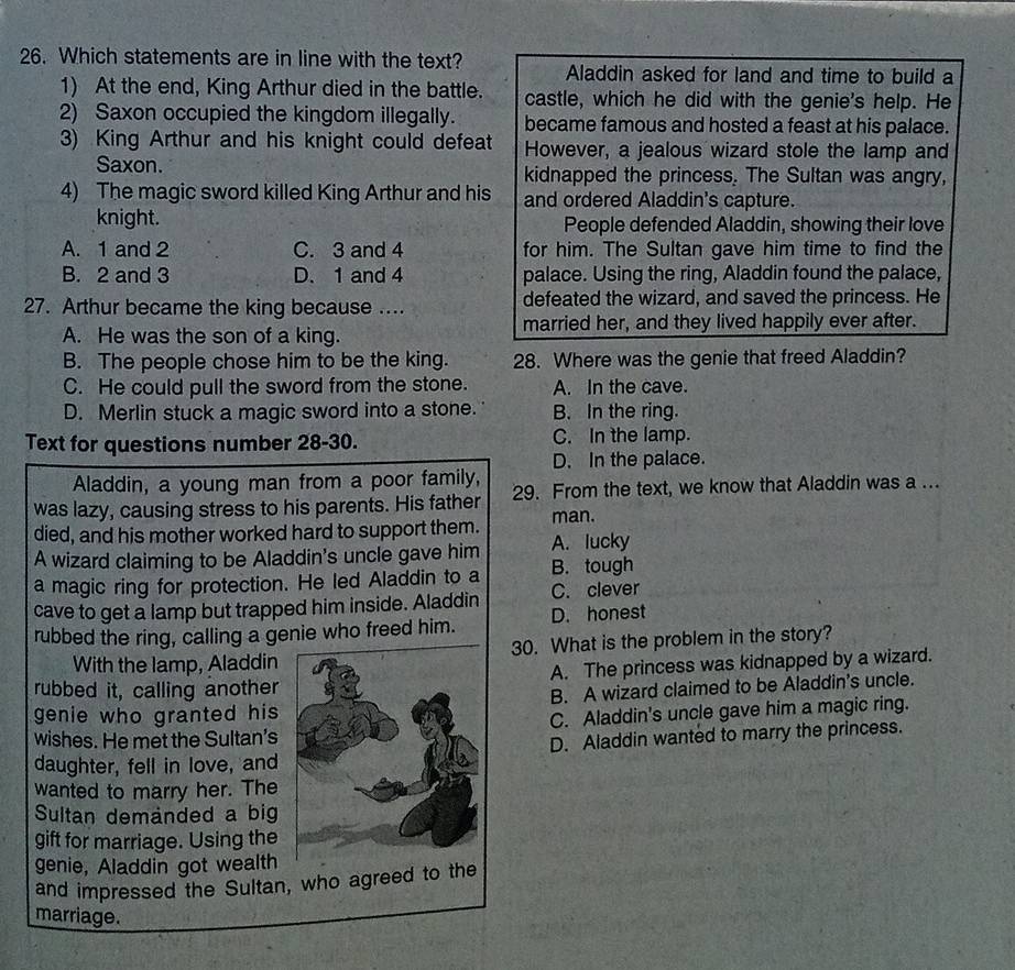 Which statements are in line with the text? Aladdin asked for land and time to build a
1) At the end, King Arthur died in the battle. castle, which he did with the genie's help. He
2) Saxon occupied the kingdom illegally. became famous and hosted a feast at his palace.
3) King Arthur and his knight could defeat However, a jealous wizard stole the lamp and
Saxon. kidnapped the princess. The Sultan was angry,
4) The magic sword killed King Arthur and his and ordered Aladdin's capture.
knight. People defended Aladdin, showing their love
A. 1 and 2 C. 3 and 4 for him. The Sultan gave him time to find the
B. 2 and 3 D. 1 and 4 palace. Using the ring, Aladdin found the palace,
27. Arthur became the king because .... defeated the wizard, and saved the princess. He
A. He was the son of a king. married her, and they lived happily ever after.
B. The people chose him to be the king. 28. Where was the genie that freed Aladdin?
C. He could pull the sword from the stone. A. In the cave.
D. Merlin stuck a magic sword into a stone. B. In the ring.
Text for questions number 28-30. C. In the lamp.
D. In the palace.
Aladdin, a young man from a poor family,
was lazy, causing stress to his parents. His father 29. From the text, we know that Aladdin was a ...
died, and his mother worked hard to support them. man.
A wizard claiming to be Aladdin's uncle gave him A. lucky
a magic ring for protection. He led Aladdin to a B. tough
cave to get a lamp but trapped him inside. Aladdin C. clever
rubbed the ring, calling a genie who freed him. D. honest
With the lamp, Aladdin 30. What is the problem in the story?
rubbed it, calling another A. The princess was kidnapped by a wizard.
genie who granted his B. A wizard claimed to be Aladdin's uncle.
wishes. He met the Sultan's C. Aladdin's uncle gave him a magic ring.
daughter, fell in love, and D. Aladdin wanted to marry the princess.
wanted to marry her. The
Sultan demanded a big
gift for marriage. Using the
genie, Aladdin got wealth
and impressed the Sultan, who agreed to the
marriage.