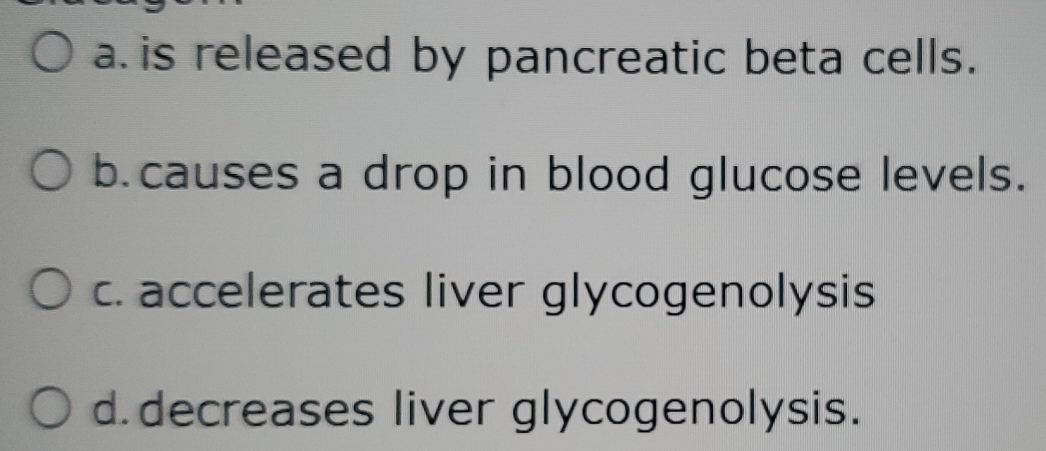 a is released by pancreatic beta cells.
b.causes a drop in blood glucose levels.
c. accelerates liver glycogenolysis
d. decreases liver glycogenolysis.