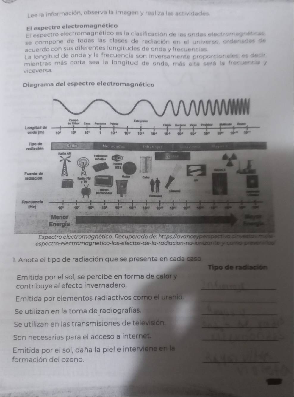 Lee la información, observa la imagen y realiza las actividades.
El espectro electromagnético
El espectro electromagnético es la clasificación de las ondas electromagnéticas
se compone de todas las clases de radiación en el universo, ordenadas de
acuerdo con sus diferentes longitudes de onda y frecuencias.
La longitud de onda y la frecuencia son inversamente proporcionales: es decir
mientras más corta sea la longitud de onda, más alta será la frecuencia y
viceversa.
Diagrama del espectro electromagnético
Campo Este panio
Casa Perzonz Paiula
Longitud de
onda (m) 10^3 10^2 10^1 1 10^(-4) 10^(-2) 10° 10° 109 10° 19
Espectro electromagnético. Recuperado de: https://avanceyperspectiva.cinvestav my el
espectro-electromagnetico-los-efectos-de-la-radiacion-no-ionizante-y-como-preveniras
1. Anota el tipo de radiación que se presenta en cada caso.
Tipo de radiación
Emitida por el sol, se percibe en forma de calor y
_
contribuye al efecto invernadero.
Emitida por elementos radiactivos como el uranio._
Se utilizan en la toma de radiografías._
Se utilizan en las transmisiones de televisión_
Son necesarias para el acceso a internet._
Emitida por el sol, daña la piel e interviene en la
formación del ozono.
_