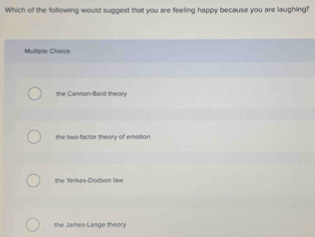 Which of the following would suggest that you are feeling happy because you are laughing?
Multiple Choice
the Cannon-Bard theory
the two-factor theory of emotion
the Yerkes-Dodson law
the James-Lange theory