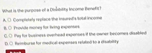 What is the purpose of a Disability Income Benefit?
A.○ Completely replace the insured's total income
B.○ Provide money for living expenses
c Pay for business overhead expenses if the owner becomes disabled
Reimburse for medical expenses related to a disability