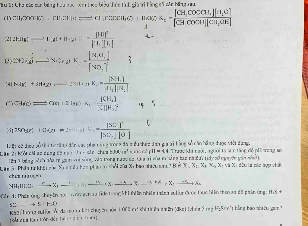 Cho các cân bằng hoá học kèm theo biểu thức tính giá trị hằng số cân bằng sau:
(1) CH_3COOH(l)+CH_3OH(l)leftharpoons CH_3COOCH_3(l)+H_2O(l)K_c=frac [CH_3COOCH_3][H_2O][CH_3COOH][CH_3OH]
(2) 2HI(g)leftharpoons I_2(g)+H_2(g)K=frac [HI]^2[H_2][I_2]
(3) 2NO_2(g)Longleftrightarrow N_2O_4(g)K_1=frac [N_2O_4][NO_2]^2
(4) N_2(g)+3H_2(g)leftharpoons 2NH_3(g)K_c=frac [NH_3][H_2][N_2]
(5) CH_4(g)leftharpoons C(s)+2H_2(g)K_c=frac [CH_4][C][H_2]^2.
(6) 2SO_2(g)+O_2(g)leftharpoons 2SO_3(g)K_1=frac [SO_3]^2[SO_2]^2[O_2]
Liệt kê theo số thứ tự tăng dẫn các phản ứng trong đó biểu thức tính giá trị hằng số cân bằng được viết đúng.
Câu 2: Một cái ao dùng để nuôi thùy sản chứa 6000m^3 nước có pH=4,4. Trước khi nuôi, người ta làm tăng độ pH trong ao
lên 7 bằng cách hòa m gam või sống vào trong nước ao. Giá trị của m bằng bao nhiêu? (lấy số nguyên gần nhất).
Câu 3: Phân tử khối của X_5 nhiều hơn phân tử khối của X₄ bao nhiêu amu? Biết X_1,X_2,X_3,X_4,X_5 và X_6 đều là các hợp chất
chứa nitrogen.
NH_4HCO_3xrightarrow I^nX_1to X_1xrightarrow +O_2X_3to X_4to X_4to xrightarrow +O_2+H_2OX_5to X_6
Câu 4: Phản ứng chuyền hóa hydrogen sulfide trong khí thiên nhiên thành sulfur được thực hiện theo sơ đồ phản ứng: H_2S+
SO_2to S+H_2O.
Khối lượng sulfur tối đa tạo ra khi chuyền hóa 1000m^3  thí thiên nhiên (đkc) (chứa 5mgH_2S/m^3) bằng bao nhiêu gam?
(kết quả làm tròn đến hàng phần trăm)