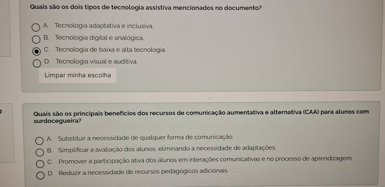 Quais são os dois tipos de tecnologia assistiva mencionados no documento?
A. Tecnologia adaptativa e inclusiva.
B. Tecnologia digital e analógica.
C. Tecnologia de baixa e alta tecnologia.
D. Tecnologia visual e auditiva.
Limpar minha escolha
Quais são os principais benefícios dos recursos de comunicação aumentativa e alternativa (CAA) para alunos com
surdocegueira?
A. Substituir a necessidade de qualquer forma de comunicação.
B. Simplificar a avaliação dos alunos. eliminando a necessidade de adaptações.
C. Promover a participação ativa dos alunos em interações comunicativas e no processo de aprendizagem.
D. Reduzir a necessidade de recursos pedagógicos adicionais.