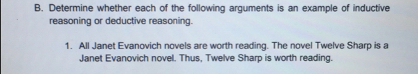 Determine whether each of the following arguments is an example of inductive
reasoning or deductive reasoning.
1. All Janet Evanovich novels are worth reading. The novel Twelve Sharp is a
Janet Evanovich novel. Thus, Twelve Sharp is worth reading.