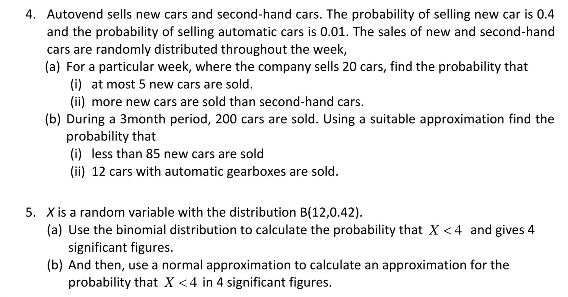 Autovend sells new cars and second-hand cars. The probability of selling new car is 0.4
and the probability of selling automatic cars is 0.01. The sales of new and second-hand 
cars are randomly distributed throughout the week, 
(a) For a particular week, where the company sells 20 cars, find the probability that 
(i) at most 5 new cars are sold. 
(ii) more new cars are sold than second-hand cars. 
(b) During a 3month period, 200 cars are sold. Using a suitable approximation find the 
probability that 
(i) less than 85 new cars are sold 
(ii) 12 cars with automatic gearboxes are sold. 
5. X is a random variable with the distribution B(12,0.42). 
(a) Use the binomial distribution to calculate the probability that X<4</tex> and gives 4
significant figures. 
(b) And then, use a normal approximation to calculate an approximation for the 
probability that X<4</tex> in 4 significant figures.