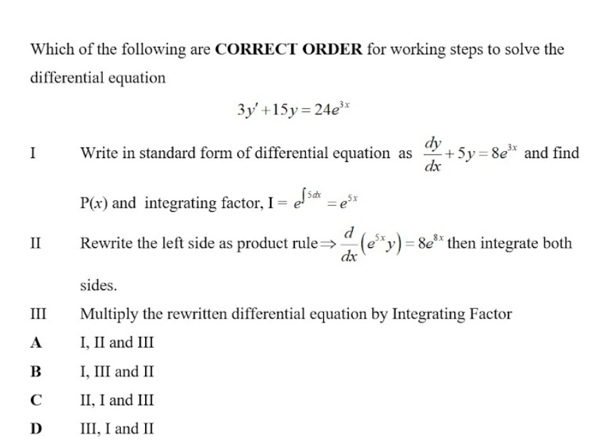 Which of the following are CORRECT ORDER for working steps to solve the
differential equation
3y'+15y=24e^(3x)
I Write in standard form of differential equation as  dy/dx +5y=8e^(3x) and find
P(x) and integrating factor, I=e^(∈t 5dx)=e^(5x)
II Rewrite the left side as product rule=  d/dx (e^(5x)y)=8e^(8x) then integrate both
sides.
III Multiply the rewritten differential equation by Integrating Factor
A I, II and III
B I, III and II
C II, I and III
D III, I and II