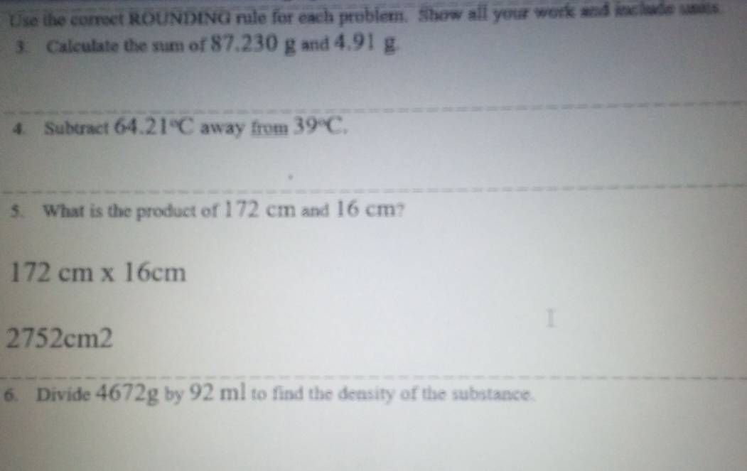 Use the correct ROUNDING rule for each probler. Show all your work and inclade sats. 
3. Calculate the sum of 87.230 g and 4.91 g. 
4. Subtract 64.21°C away from 39°C. 
5. What is the product of 172 cm and 16 cm?
172cm* 16cm
2752cm2
6. Divide 4672g by 92 ml to find the density of the substance.