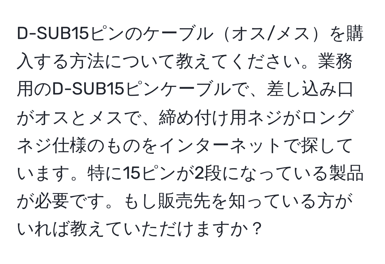 D-SUB15ピンのケーブルオス/メスを購入する方法について教えてください。業務用のD-SUB15ピンケーブルで、差し込み口がオスとメスで、締め付け用ネジがロングネジ仕様のものをインターネットで探しています。特に15ピンが2段になっている製品が必要です。もし販売先を知っている方がいれば教えていただけますか？