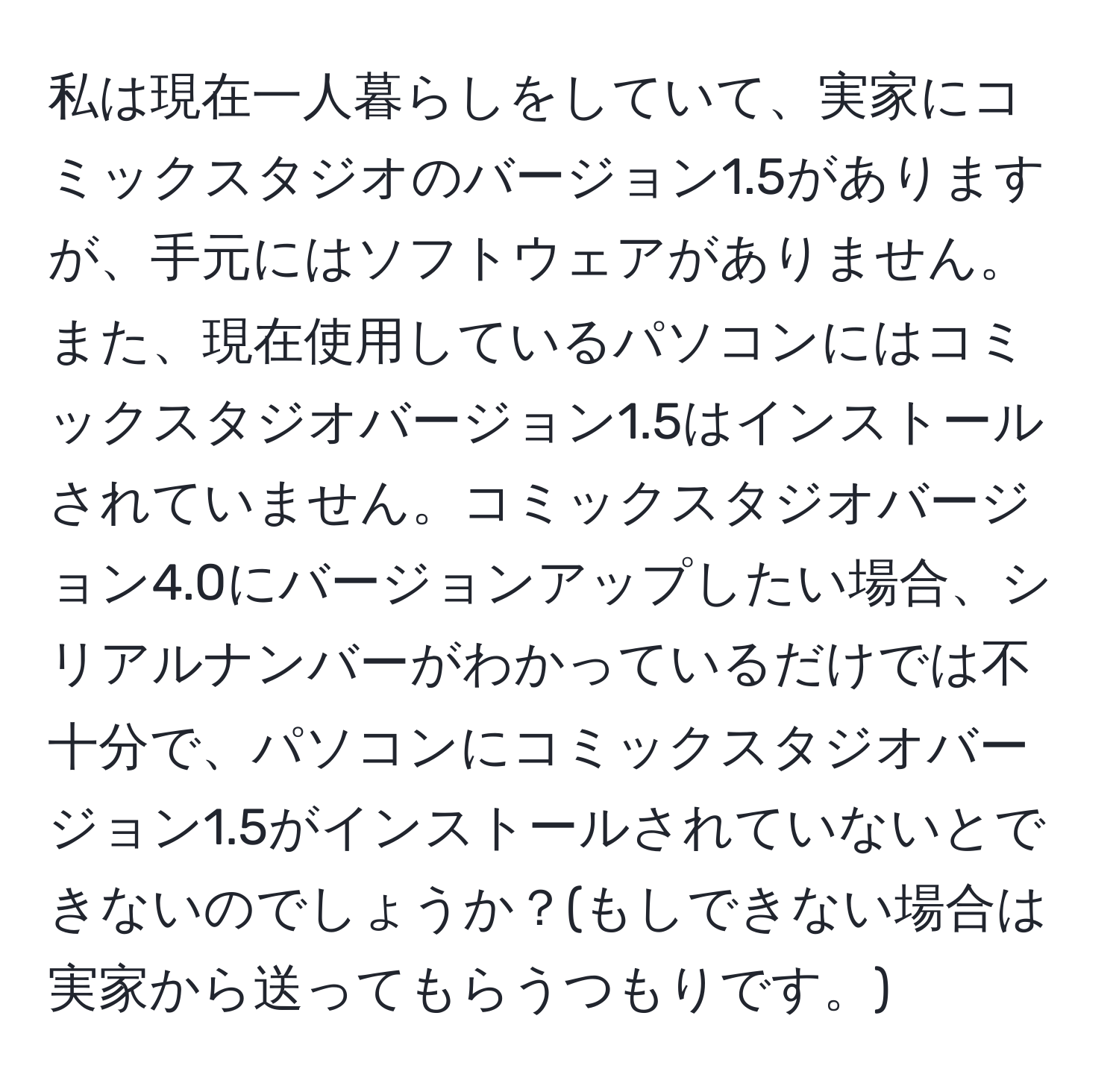 私は現在一人暮らしをしていて、実家にコミックスタジオのバージョン1.5がありますが、手元にはソフトウェアがありません。また、現在使用しているパソコンにはコミックスタジオバージョン1.5はインストールされていません。コミックスタジオバージョン4.0にバージョンアップしたい場合、シリアルナンバーがわかっているだけでは不十分で、パソコンにコミックスタジオバージョン1.5がインストールされていないとできないのでしょうか？(もしできない場合は実家から送ってもらうつもりです。)