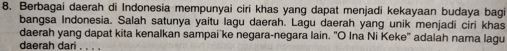 Berbagai daerah di Indonesia mempunyai ciri khas yang dapat menjadi kekayaan budaya bagi 
bangsa Indonesia. Salah satunya yaitu lagu daerah. Lagu daerah yang unik menjadi ciri khas 
daerah yang dapat kita kenalkan sampai ke negara-negara lain. "O Ina Ni Keke" adalah nama lagu 
daerah dari . . . .