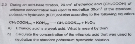 .2.3 During an acid-base titration, 20cm^3 of ethanoic acid (CH_3COOH) of 
unknown concentration was used to neutralize 30cm^3 of the standard 
potassium hydroxide (KOH)solution according to the following equation:
CH_3COOH_(ne)+KOH_(ne)to CH_3COOK_(ne)+H_2O_(n)
a) Ethanoic acid is a weak acid. What is meant by this? 
b) Calculate the concentration of the ethanoic acid that was used to 
neutralize the standard potassium hydroxide solution.