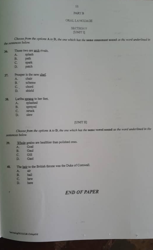 ORAL LANGUAGE
SECTION F
[UNIT I]
Choose from the options A to D, the one which has the same consonant sound as the word underlined in
the sentences below.
36. Those two are arch rivals.
A. splash
B. path
C. spark
D. patch
37. Prosper is the new chef.
A. chair
B. scheme
C. chord
D. shield
38. Lariba sprang to her feet.
A. splashed
B. sprayed
C. struck
D. slew
[UNIT II]
Choose from the options A to D, the one which has the same vowel sound as the word underlined in the
sentences below.
39. Wholg grains are healthier than polished ones.
A. Goal
B. Gaul
C. Gill
D. Gaol
48. The heir to the British throne was the Duke of Comwall.
A. air
B. hail
C. hew
D. here
END OF PAPER
Ininaig 00IIS& LG Aspóid