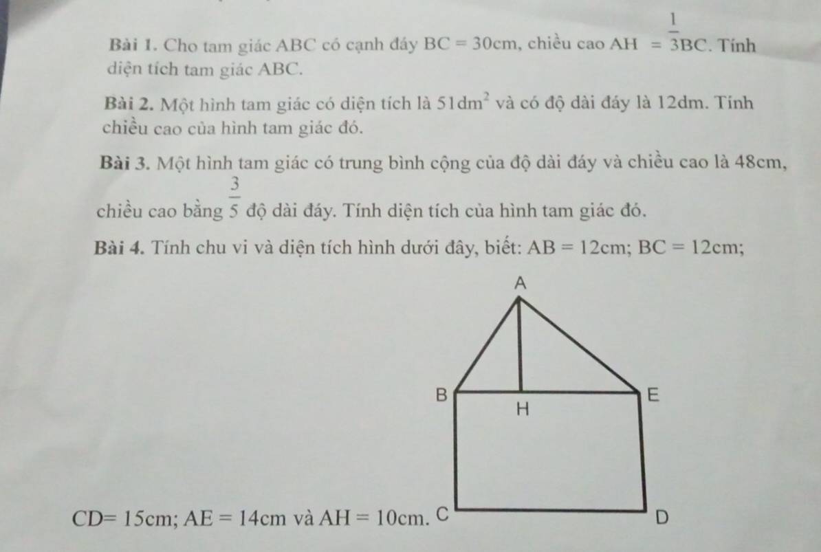 Cho tam giác ABC có cạnh đáy BC=30cm , chiều caoAH= 1/3 _BC. Tính 
diện tích tam giác ABC. 
Bài 2. Một hình tam giác có diện tích là 51dm^2 và có độ dài đáy là 12dm. Tính 
chiều cao của hình tam giác đó. 
Bài 3. Một hình tam giác có trung bình cộng của độ dài đáy và chiều cao là 48cm, 
chiều cao bằng  3/5  độ dài đáy. Tính diện tích của hình tam giác đó. 
Bài 4. Tính chu vi và diện tích hình dưới đây, biết: AB=12cm; BC=12cm;
CD=15cm; AE=14cm và AH=10cm.