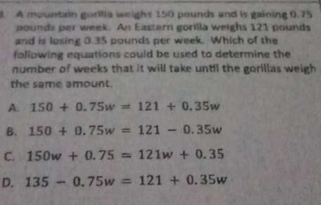 A mountain gorilla weighs 150 pounds and is gaining 0.75
pounds per week. An Eastern gorilla weighs 121 pounds
and is losing 0.35 pounds per week. Which of the
following equations could be used to determine the 
number of weeks that it will take until the gorillas weigh 
the same amount.
A. 150+0.75w=121+0.35w
B. 150+0.75w=121-0.35w
C. 150w+0.75=121w+0.35
D. 135-0.75w=121+0.35w