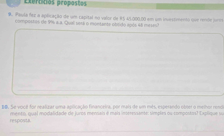 Exercícios propostos 
9. Paula fez a aplicação de um capital no valor de R$ 45.000,00 em um investimento que rende juros 
compostos de 9% a.a. Qual será o montante obtido após 48 meses? 
10. Se você for realizar uma aplicação financeira, por mais de um mês, esperando obter o melhor rend 
mento, qual modalidade de juros mensais é mais interessante: simples ou compostos? Explique su 
resposta.