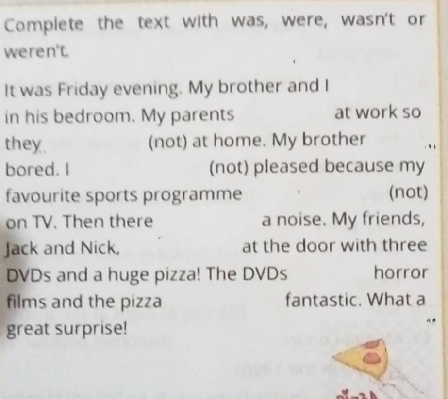 Complete the text with was, were, wasn't or 
weren't. 
It was Friday evening. My brother and I 
in his bedroom. My parents at work so 
they. (not) at home. My brother 
bored. I (not) pleased because my 
favourite sports programme (not) 
on TV. Then there a noise. My friends, 
Jack and Nick, at the door with three 
DVDs and a huge pizza! The DVDs horror 
films and the pizza fantastic. What a 
great surprise!