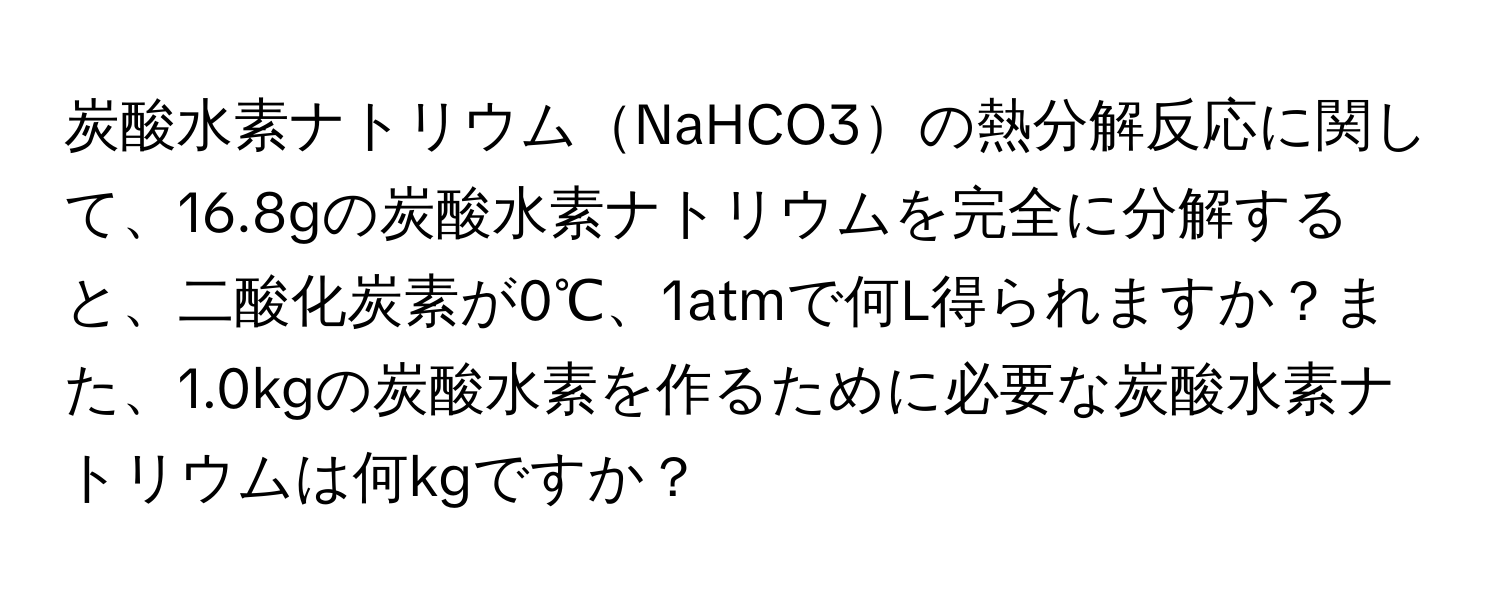 炭酸水素ナトリウムNaHCO3の熱分解反応に関して、16.8gの炭酸水素ナトリウムを完全に分解すると、二酸化炭素が0℃、1atmで何L得られますか？また、1.0kgの炭酸水素を作るために必要な炭酸水素ナトリウムは何kgですか？