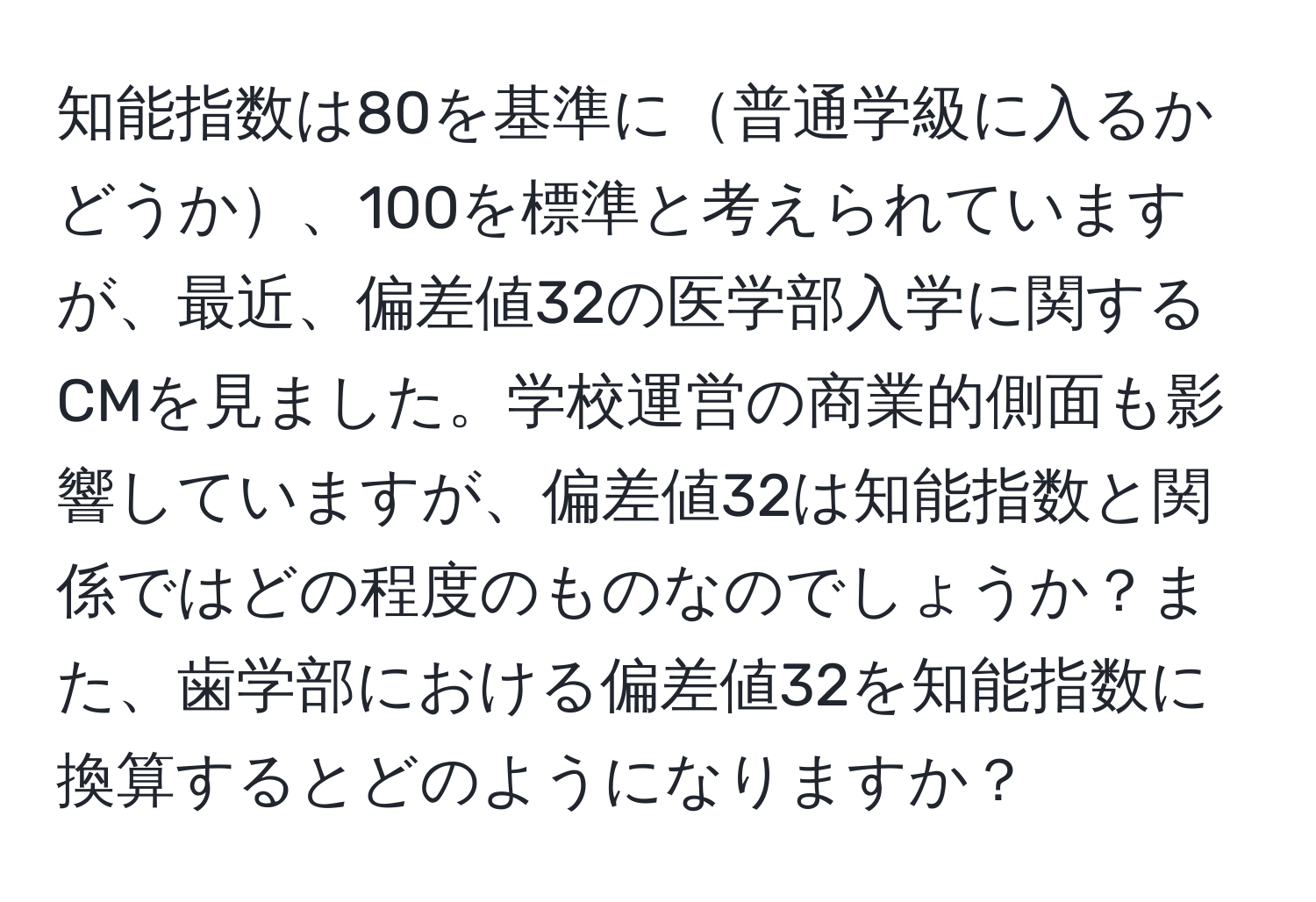 知能指数は80を基準に普通学級に入るかどうか、100を標準と考えられていますが、最近、偏差値32の医学部入学に関するCMを見ました。学校運営の商業的側面も影響していますが、偏差値32は知能指数と関係ではどの程度のものなのでしょうか？また、歯学部における偏差値32を知能指数に換算するとどのようになりますか？