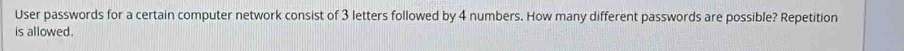 User passwords for a certain computer network consist of 3 letters followed by 4 numbers. How many different passwords are possible? Repetition 
is allowed.