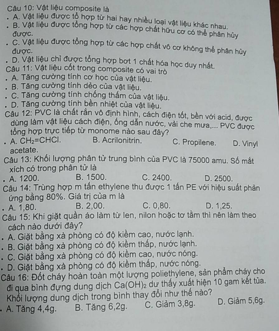 Vật liệu composite là
A. Vật liệu được tổ hợp từ hai hay nhiều loại vật liệu khác nhau,
B. Vật liệu được tổng hợp từ các hợp chất hữu cơ có thể phân hủy
được.
C. Vật liệu được tổng hợp từ các hợp chất vô cơ không thể phân hủy
được.
D. Vật liệu chỉ được tổng hợp bợt 1 chất hóa học duy nhất.
Câu 11: Vật liệu cốt trong composite có vai trò
A. Tăng cường tính cơ học của vật liệu.
B. Tăng cường tính dẻo của vật liệu.
C. Tăng cường tính chống thấm của vật liệu.
D. Tăng cường tính bền nhiệt của vật liệu.
Câu 12: PVC là chất rắn vô định hình, cách điện tốt, bền với acid, được
dùng làm vật liệu cách điện, ống dẫn nước, vải che mưa,... PVC được
tổng hợp trực tiếp từ monome nào sau đây?
A. CH_2=CHCl. B. Acrilonitrin. C. Propilene. D. Vinyl
acetate.
Câu 13: Khối lượng phân tử trung bình của PVC là 75000 amu. Số mắt
xích có trong phân tử là
A. 1200. B. 1500. C. 2400. D. 2500.
Câu 14: Trùng hợp m tấn ethylene thu được 1 tấn PE với hiệu suất phản
ứng bằng 80%. Giá trị của m là
. A. 1,80. B. 2,00. C. 0,80. D. 1,25.
Câu 15: Khi giặt quần áo làm từ len, nilon hoặc tơ tằm thì nên làm theo
cách nào dưới đây?
. A. Giặt bằng xà phòng có độ kiềm cao, nước lạnh.
. B. Giặt bằng xà phòng có độ kiềm thấp, nước lạnh.
. C. Giặt bằng xà phòng có độ kiềm cao, nước nóng.
. D. Giặt bằng xà phòng có độ kiềm thấp, nước nóng.
Câu 16: Đốt cháy hoàn toàn một lượng poliethylene, sản phẩm cháy cho
đi qua bình đựng dung dịch Ca(OH)_2 dư thấy xuất hiện 10 gam kết tủa.
Khối lượng dung dịch trong bình thay đổi như thế nào?
. A. Tăng 4,4g. B. Tăng 6,2g. C. Giảm 3,8g. D. Giảm 5,6g.