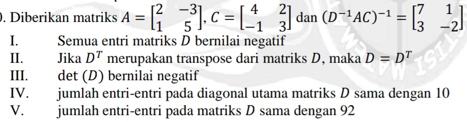 Diberikan matriks A=beginbmatrix 2&-3 1&5endbmatrix , C=beginbmatrix 4&2 -1&3endbmatrix dan (D^(-1)AC)^-1=beginbmatrix 7&1 3&-2endbmatrix
I. Semua entri matriks D bernilai negatif 
II. Jika D^T merupakan transpose dari matriks D, maka D=D^T
III. det (D) bernilai negatif 
IV. jumlah entri-entri pada diagonal utama matriks D sama dengan 10
V. jumlah entri-entri pada matriks D sama dengan 92