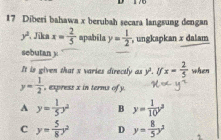 Diberi bahawa x berubah secara langsung dengan
y^2 Jika x= 2/5  apabila y= 1/2  , ungkapkan x dalam
sebutan y
It is given that x varies directly as y^2. If x= 2/5  when
y= 1/2  , express x in terms of y.
A y= 1/5 y^2
B y= 1/10 y^2
C y= 5/8 y^2
D y= 8/5 y^2