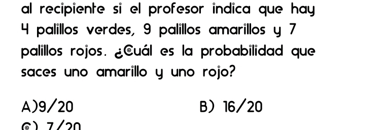 al recipiente si el profesor indica que hay
4 palillos verdes, 9 palillos amarillos y 7
palillos rojos. ¿Cuál es la probabilidad que
saces uno amarillo y uno rojo?
A) 9/20 B 16/20
7/20