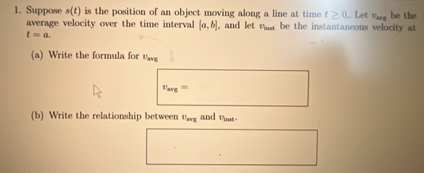 Suppose s(t) is the position of an object moving along a line at time t≥ 0.. Let U_avg be the 
average velocity over the time interval [a,b] , and let v_inst be the instantaneous velocity at
t=a. 
(a) Write the formula for upsilon _avg
v_avg=
(b) Write the relationship between upsilon _avg and Uinst·