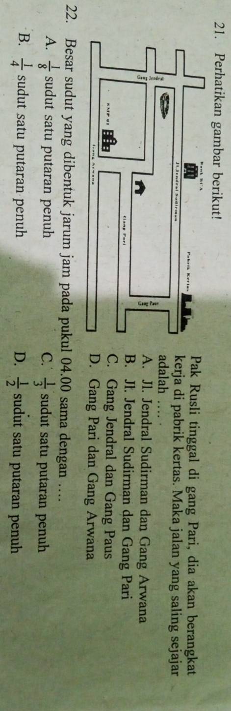 Perhatikan gambar berikut!
Pak Rusli tinggal di gang Pari, dia akan berangkat
kerja di pabrik kertas. Maka jalan yang saling sejajar
adalah
A. Jl. Jendral Sudirman dan Gang Arwana
B. Jl. Jendral Sudirman dan Gang Pari
C. Gang Jendral dan Gang Paus
D. Gang Pari dan Gang Arwana
22. Besar sudut yang dibentuk jarum jam pada pukul 04.00 sama dengan …
A.  1/8  sudut satu putaran penuh C.  1/3  sudut satu putaran penuh
B.  1/4  sudut satu putaran penuh D.  1/2  sudut satu putaran penuh