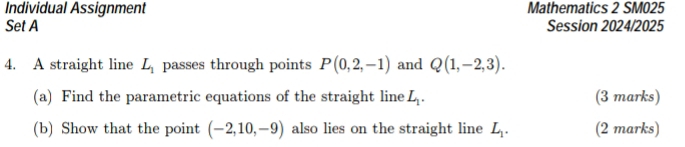 Individual Assignment Mathematics 2 SM025 
Set A Session 2024/2025 
4. A straight line L_1 passes through points P(0,2,-1) and Q(1,-2,3). 
(a) Find the parametric equations of the straight line L_1. (3 marks) 
(b) Show that the point (-2,10,-9) also lies on the straight line L_1. (2 marks)