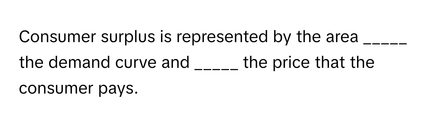 Consumer surplus is represented by the area _____ the demand curve and _____ the price that the consumer pays.