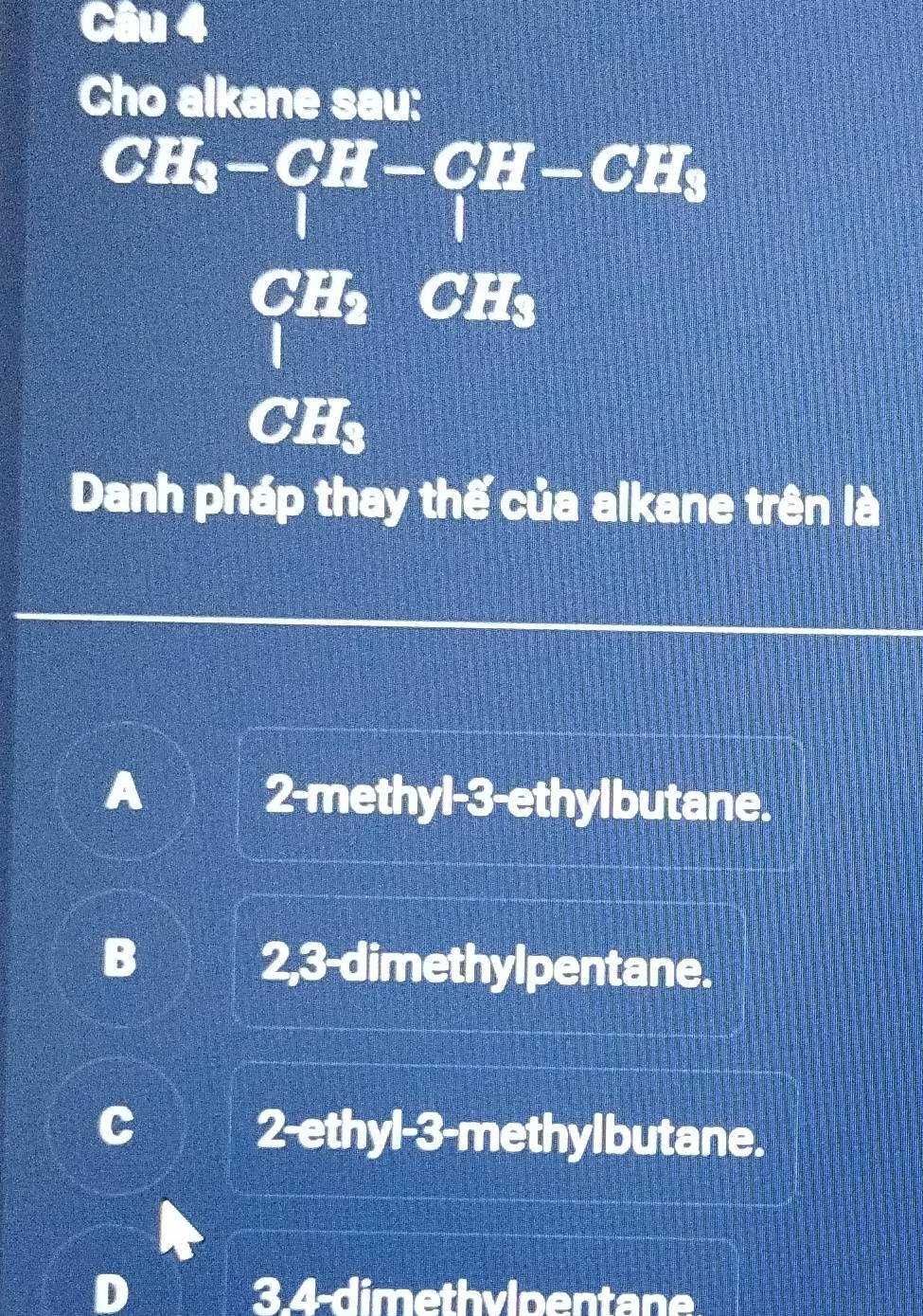 Cho alkane sau:
CH_3-CH-CH-CH_3
CH_2 2· ( 
frac frac frac frac 1
CH₃
Danh pháp thay thế của alkane trên là
2-methyl -3 -ethylbutane.
^_ circ  
5 2,3 -dimethylpentane.
2-ethyl-3-methylbutane.
3.4-dimethvlpentane