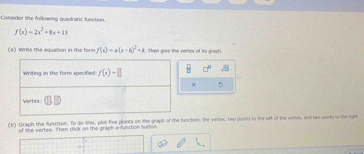 Consider the following quadratic function.
f(x)=2x^2+8x+13
(a) Write the equation in the form f(x)=a(x-h)^2+k Then give the vertex of its graph.
 □ /□   sqrt(□ )
× 5
(b) Graph the function. To do this, plot five points on the graph of the function: the vertex, two points to the left of the vertex, and two points to the right
of the vertex. Then click on the graph-a-function button.
12