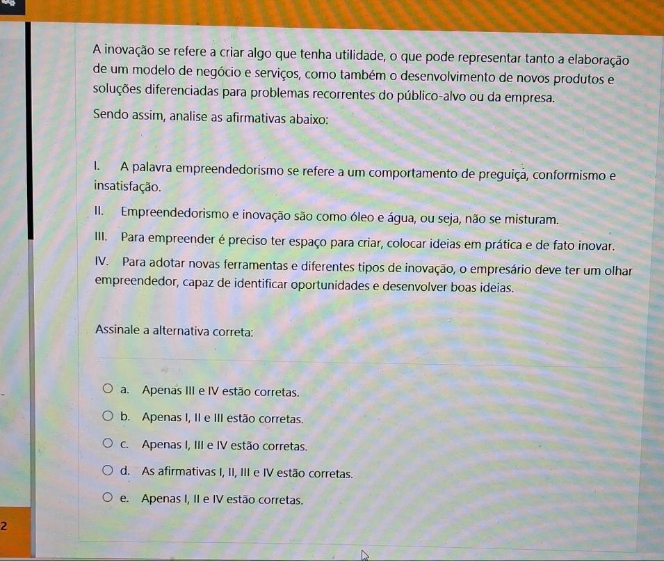 A inovação se refere a criar algo que tenha utilidade, o que pode representar tanto a elaboração
de um modelo de negócio e serviços, como também o desenvolvimento de novos produtos e
dsoluções diferenciadas para problemas recorrentes do público-alvo ou da empresa.
Sendo assim, analise as afirmativas abaixo:
I. A palavra empreendedorismo se refere a um comportamento de preguiçã, conformismo e
insatis fação.
II. Empreendedorismo e inovação são como óleo e água, ou seja, não se misturam.
III. Para empreender é preciso ter espaço para criar, colocar ideias em prática e de fato inovar.
IV. Para adotar novas ferramentas e diferentes tipos de inovação, o empresário deve ter um olhar
empreendedor, capaz de identificar oportunidades e desenvolver boas ideias.
Assinale a alternativa correta:
a. Apenas III e IV estão corretas.
b. Apenas I, II e III estão corretas.
c. Apenas I, III e IV estão corretas.
d. As afirmativas I, II, III e IV estão corretas.
e. Apenas I, II e IV estão corretas.
2