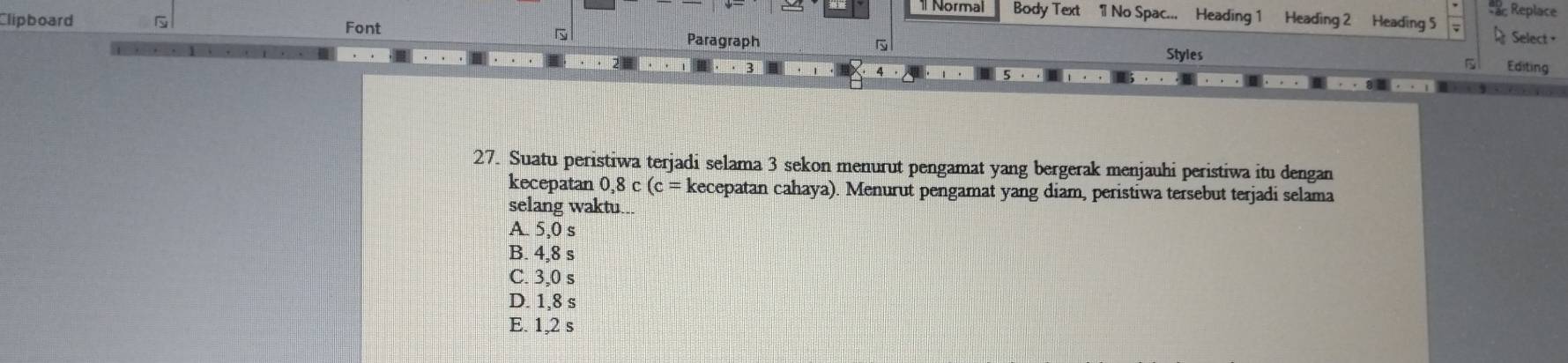 Replace
1 Normal Body Text 1 No Spac... Heading 1 Heading 2 Heading 5
Clipboard G Font Paragraph Styles
Select+
Editing
27. Suatu peristiwa terjadi selama 3 sekon menurut pengamat yang bergerak menjauhi peristiwa itu dengan
kecepatan 0,8c(c= kecepatan cahaya). Menurut pengamat yang diam, peristiwa tersebut terjadi selama
selang waktu..
A. 5,0 s
B. 4,8 s
C. 3,0 s
D. 1,8 s
E. 1,2 s