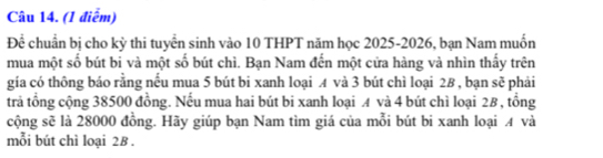 Để chuẩn bị cho kỳ thi tuyển sinh vào 10 THPT năm học 2025-2026, bạn Nam muốn 
mua một số bút bi và một số bút chì. Bạn Nam đến một cửa hàng và nhìn thầy trên 
gia có thông báo rằng nếu mua 5 bút bi xanh loại A và 3 bút chì loại 28 , bạn sẽ phải 
trả tổng cộng 38500 đồng. Nếu mua hai bút bi xanh loại A và 4 bút chì loại 2B , tổng 
cộng sẽ là 28000 đồng. Hãy giúp bạn Nam tìm giá của mỗi bút bi xanh loại A và 
mỗi bút chì loại 28.