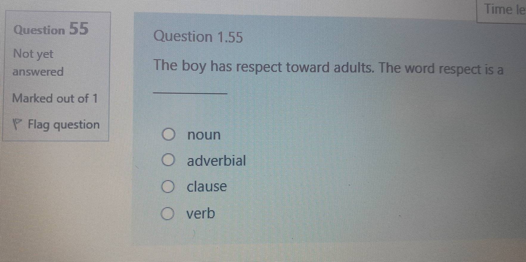 Time le
Question 55
Question 1.55
Not yet
answered
The boy has respect toward adults. The word respect is a
Marked out of 1
Y Flag question
noun
adverbial
clause
verb