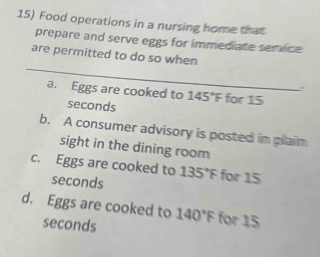 Food operations in a nursing home that
prepare and serve eggs for immediate servce
are permitted to do so when
a. Eggs are cooked to 145°F for 15
seconds
b. A consumer advisory is posted in plaim
sight in the dining room
c. Eggs are cooked to 135°F for 15
seconds
d. Eggs are cooked to 140°F for 15
seconds