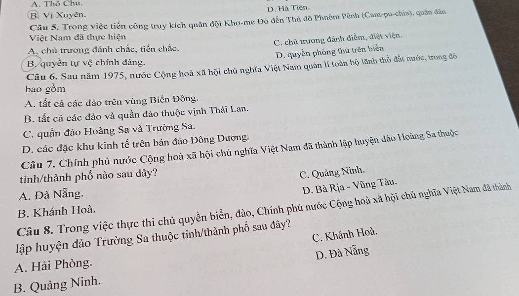 A. Thô Chu.
B. Vị Xuyên. D. Hà Tiên.
Câu 5. Trong việc tiến công truy kích quân đội Khơ-me Đỏ đến Thủ đô Phnôm Pênh (Cam-pu-chia), quân dân
Việt Nam đã thực hiện
A. chủ trương đánh chắc, tiến chắc. C. chủ trương đánh điểm, diệt viện.
D. quyền phòng thủ trên biển
B. quyền tự vệ chính đáng.
Câu 6. Sau năm 1975, nước Cộng hoà xã hội chủ nghĩa Việt Nam quản lí toàn bộ lãnh thổ đất nước, trong đó
bao gồm
A. tất cả các đảo trên vùng Biển Đông.
B. tất cả các đảo và quần đảo thuộc vịnh Thái Lan.
C. quần đảo Hoàng Sa và Trường Sa.
D. các đặc khu kinh tế trên bán đảo Đông Dương.
Câu 7. Chính phủ nước Cộng hoà xã hội chủ nghĩa Việt Nam đã thành lập huyện đảo Hoàng Sa thuộc
tinh/thành phố nào sau đây?
C. Quảng Ninh.
A. Đà Nẵng.
D. Bà Rịa - Vũng Tàu.
Câu 8. Trong việc thực thi chủ quyền biển, đào, Chính phủ nước Cộng hoà xã hội chủ nghĩa Việt Nam đã thành
B. Khánh Hoà.
C. Khánh Hoà.
lập huyện đảo Trường Sa thuộc tinh/thành phố sau đây?
D. Đà Nẵng
A. Hải Phòng.
B. Quảng Ninh.