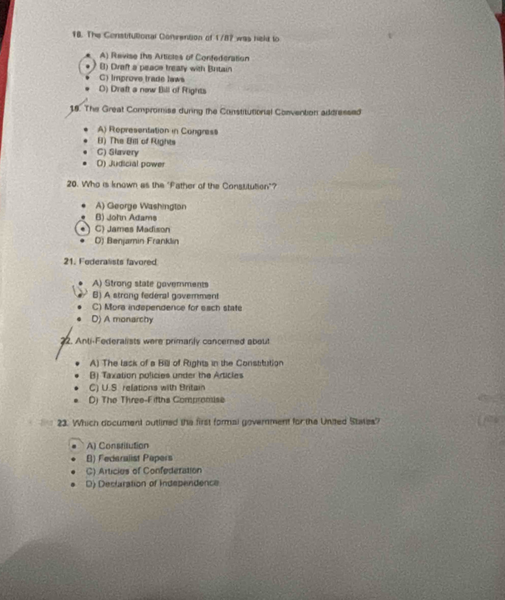 The Censtitutional Convention of 1787 was held to
A) Revise the Articles of Confederation
8) Draft a peace treaty with Britain
C) Improve trade laws
O) Draft a new Bill of Rights
19. The Great Compromise during the Constitutionial Convention addressed
A) Representation in Congress
8) The Bill of Rights
C) Glavery
D) Judicial power
20. Who is known as the "Father of the Constitution"?
A) George Washington
B) John Adams
C) James Madison
D) Benjamin Franklin
21. Federalists favored
A) Strong state gavemments
B) A strong federal government
C) More independence for each state
D) A monarchy
22. Anti-Federalists were primanly cancerned about
A) The lack of a Bill of Rights in the Constitution
B) Taxation policies under the Articles
C) U.S. relations with Britain
D) The Three-Fifths Compromise
23. Which document outlined the first formal government for the United States?
A) Constitution
B) Federalist Papers
C) Articies of Confederation
D) Declaration of Independence