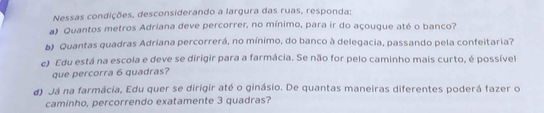 Nessas condições, desconsiderando a largura das ruas, responda: 
a) Quantos metros Adriana deve percorrer, no mínimo, para ir do açougue até o banco? 
b) Quantas quadras Adriana percorrerá, no mínimo, do banco à delegacia, passando pela confeitaria? 
c) Edu está na escola e deve se dirigir para a farmácia. Se não for pelo caminho mais curto, é possível 
que percorra 6 quadras? 
d) Já na farmácia, Edu quer se dirigir até o ginásio. De quantas maneiras diferentes poderá fazer o 
caminho, percorrendo exatamente 3 quadras?