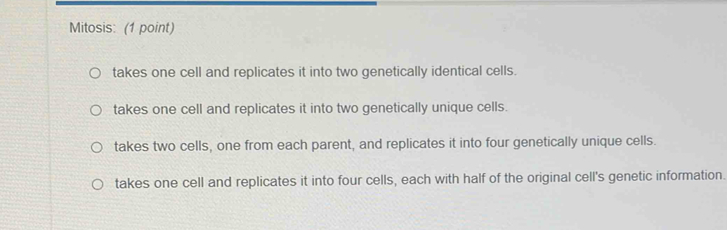 Mitosis: (1 point)
takes one cell and replicates it into two genetically identical cells.
takes one cell and replicates it into two genetically unique cells.
takes two cells, one from each parent, and replicates it into four genetically unique cells.
takes one cell and replicates it into four cells, each with half of the original cell's genetic information.