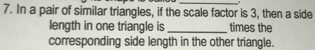 In a pair of similar triangles, if the scale factor is 3, then a side 
length in one triangle is _times the 
corresponding side length in the other triangle.