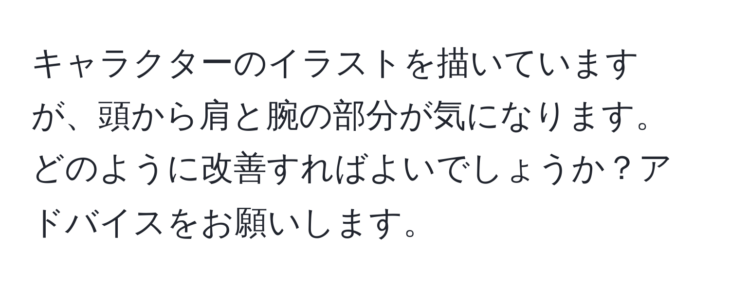 キャラクターのイラストを描いていますが、頭から肩と腕の部分が気になります。どのように改善すればよいでしょうか？アドバイスをお願いします。