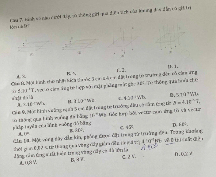 Hình vẽ nào dưới đây, từ thông gửi qua diện tích của khung dây dẫn có giá trị
lớn nhất?
n
(4)
(1) (2) (3)
C. 2.
A. 3. B. 4. D. 1.
Câu 8. Một hình chữ nhật kích thước 3cm* 4cm đặt trong từ trường đều có cảm ứng
tù 5.10^(-4)T ', vecto cảm ứng từ hợp với mặt phẳng một góc 30° 2. Từ thông qua hình chữ
nhật đó là C. 4.10^(-7)Wb. D. 5.10^(-7)Wb.
A. 2.10^(-7)Wb. B. 3.10^(-7)Wb. 
Câu 9. Một hình vuông cạnh 5 cm đặt trong từ trường đều có cảm ứng từ B=4.10^(-4)T, 
từ thông qua hình vuông đó bằng 10^(-6)Wb. Góc hợp bởi vectơ cảm ứng từ và vectơ
pháp tuyến của hình vuông đó bằng
B. 30^0. C. 45°. D. 60°.
A. 0^0. 
Câu 10. Một vòng dây dẫn kín, phẳng được đặt trong từ trường đều. Trong khoảng
thời gian 0,02 s, từ thông qua vòng dây giảm đều từ giá trị 4.10^(-3)Wb về 0 thì suất điện
động cảm ứng xuất hiện trong vòng dây có độ lớn là
A. 0,8 V. B. 8 V. C. 2 V. D. 0, 2 V.