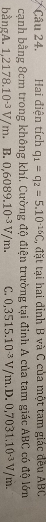 Hai điện tích q_1=q_2=5.10^(-16)C , đặt tại hai đỉnh B và C của một tam giác đều ABC
cạnh bằng 8cm trong không khí. Cường độ điện trường tại đỉnh A của tam giác ABC có độ lớn
bằngA. 1,2178.10^(-3)V/m B. 0,6089.10^(-3)V/m. C. 0,3515.10^(-3)V/m.D.0,7031.10^(-3)V/m.